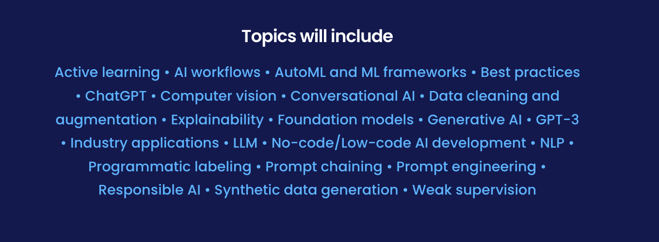Topics will include: Active learning • AI workflows • AutoML and ML frameworks • Best practices • ChatGPT • Computer vision • Conversational AI • Data cleaning and augmentation • Explainability • Foundation models • Generative AI • GPT-3 • Industry applications • LLM • No-code/Low-code AI development • NLP • Programmatic labeling • Prompt chaining • Prompt engineering • Responsible AI • Synthetic data generation • Weak supervision